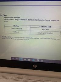 B. Esters
Set up a boiling water bath.
Prepare the esters using a combination of an alcohol and a carboxylic acid from the list
below.
Alcohols
Carboxylic Acids
3-methyl-1-butanol
acetic acid
+
methanol
salicylic acid (C,H,O3)
Question: Write the equations for the two esterification reactions. Use condensed formulas or line-
angle formulas. Then, name the esters produced.
hp
