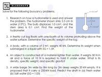 ELABORATE
Solve for the following buoyancy problems.
A= 0.1 cm?
1. Research on how a hydrometer is used and answer
the problem. The hydrometer shown sinks 5.3 cm in
water (15°C). The bulb displaces 1.0 cm3, and the
stem area is 0.1 cm?. Find the weight of the
hydrometer.
2 = 5.3 cm
= 1.0 cm3
2. A freshly cut log floats with one-fourth of its volume protruding above the
water surface. Determine the specific weight of the log.
3. A body, with a volume of 2 m3, weighs 40 kN. Determine its weight when
submerged in a liquid with SG = 1.59.
4. An object is constructed of a material lighter than water. It weighs 50N in
air and a force of 10 N is required to hold it under water. What is its
density, specific weight, and specific gravity?
5. A wide barge 3m wide by 8m long by 2m deep weighs 20 kN empty. It is
proposed that it carry a 250-kN load. Predict the draft in (a) Fresh water
(b) Salt water (SG = 1.03)
