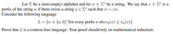 Let be a (non-empty) alphabet and let w € Σ* be a string. We say that x = Σ* is a
prefix of the string w if there exists a string u = Σ* such that w = xu.
Consider the following language
L= {w = {a,b}*|for every prefix x ofwn(x) > na(x)}
Prove that L is a context-free language. Your proof should rely on mathematical induction.