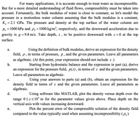 For many applications, it is accurate enough to treat water as incompressible.
But for a more detailed understanding of fluid flows, compressibility must be taken into
account. Fortunately, the bulk modulus of water is close to constant, so let's model the
pressure in a motionless water column assuming that the bulk modulus is a constant,
K, = 2.1 GPa. The pressure and density at the top surface of the water column are
6.
Po =1000 hPa and P, =1000 kg/m², respectively, and the downward acceleration due to
gravity is g =9.8 m/s. Take depth, z, to be positive downward with z = 0 at the top
%3D
%3D
%3D
surface.
Using the definition of bulk modulus, derive an expression for the density
field, p, in terms of pressure, p, and the given parameters. Leave all parameters
а.
as algebraic. (At this point, your expression should not include z .)
b.
Starting from hydrostatic balance and the expression in part (a), derive
an expression for the pressure field, p(z), in terms of z and the given parameters.
Leave all parameters as algebraic.
с.
Using your answers to parts (a) and (b), obtain an expression for the
density field in terms of z and the given parameters. Leave all parameters as
algebraic.
d.
Using software like MATLAB, plot the density versus depth over the
range 0<z<10* m for the parameter values given above. Place depth on the
vertical axis with values increasing downward.
Plot the percent error of the compressible solution of the density field
compared to the value typically used when assuming incompressibility (po).
е.
