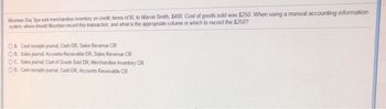 Mountain Day Spa sold merchandise inventory on credit, terms n/30, to Marvin Smith, $400. Cost of goods sold was $250. When using a manual accounting information
system, where should Mountain record this transaction, and what is the appropriate column in which to record the $250?
OA. Cash receipts journal, Cash DR, Sales Revenue CR
OB. Sales journal, Accounts Receivable DR, Sales Revenue CR
OC. Sales journal; Cost of Goods Sold DR, Merchandise Inventory CR
OD. Cash receipts journal; Cash DR, Accounts Receivable CR