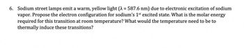 6. Sodium street lamps emit a warm, yellow light (λ = 587.6 nm) due to electronic excitation of sodium
vapor. Propose the electron configuration for sodium's 1st excited state. What is the molar energy
required for this transition at room temperature? What would the temperature need to be to
thermally induce these transitions?