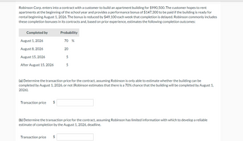 Robinson Corp. enters into a contract with a customer to build an apartment building for $990,500. The customer hopes to rent
apartments at the beginning of the school year and provides a performance bonus of $147,300 to be paid if the building is ready for
rental beginning August 1, 2026. The bonus is reduced by $49,100 each week that completion is delayed. Robinson commonly includes
these completion bonuses in its contracts and, based on prior experience, estimates the following completion outcomes:
Completed by
August 1, 2026
August 8, 2026
August 15, 2026
After August 15, 2026
Transaction price $
Probability
Transaction price
70 %
$
20
(a) Determine the transaction price for the contract, assuming Robinson is only able to estimate whether the building can be
completed by August 1, 2026, or not (Robinson estimates that there is a 70% chance that the building will be completed by August 1,
2026).
5
5
(b) Determine the transaction price for the contract, assuming Robinson has limited information with which to develop a reliable
estimate of completion by the August 1, 2026, deadline.