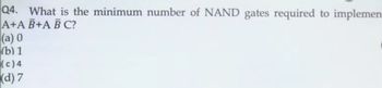 Q4. What is the minimum number of NAND gates required to implemen
A+A B+A BC?
(a) 0
(b) 1
(c) 4
(d) 7