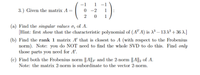 -1
1
-1
3.) Given the matrix A =
-2
1
1
(a) Find the singular values o; of A.
[Hint: first show that the characteristic polynomial of (AT A) is X³ – 13 X2 + 36 A.]
(b) Find the rank 1 matrix A' that is closest to A (with respect to the Frobenius
norm). Note: you do NOT need to find the whole SVD to do this. Find only
those parts you need for A'.
(c) Find both the Frobenius norm ||A||F and the 2-norm ||A||2 of A.
Note: the matrix 2-norm is subordinate to the vector 2-norm.
