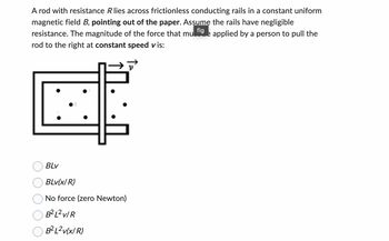 A rod with resistance R lies across frictionless conducting rails in a constant uniform
magnetic field B, pointing out of the paper. Assume the rails have negligible
fig
resistance. The magnitude of the force that mul e applied by a person to pull the
rod to the right at constant speed vis:
BLv
BLv(x/R)
No force (zero Newton)
B²L²V/R
B²L²v(x/R)