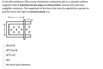 A rod with resistance R lies across frictionless conducting rails in a constant uniform
magnetic field B, pointing into the paper as shown below. Assume the rails have
negligible resistance. The magnitude of the force that must be applied by a person to
pull the rod to the right at constant speed vis:
- x
>
BLv(x/R)
B²L²v(x/R)
B²L² v/R
BLv
No force (zero Newton)