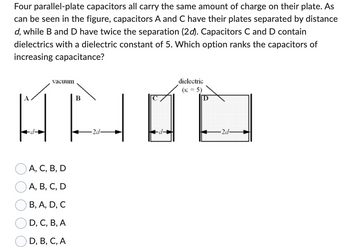 Four parallel-plate capacitors all carry the same amount of charge on their plate. As
can be seen in the figure, capacitors A and C have their plates separated by distance
d, while B and D have twice the separation (2d). Capacitors C and D contain
dielectrics with a dielectric constant of 5. Which option ranks the capacitors of
increasing capacitance?
vacuum
B
D
AN ப்
-2d-
-2d-
A, C, B, D
A, B, C, D
B, A, D, C
D, C, B, A
D, B, C, A
dielectric
(K = 5)