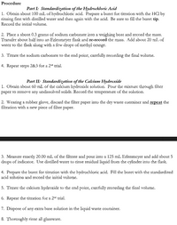 Procedure
Part I: Standardization of the Hydrochloric Acid
1. Obtain about 100 mL of hydrochloric acid. Prepare a buret for titration with the HCl by
rinsing first with distilled water and then again with the acid. Be sure to fill the buret tip.
Record the initial volume.
2. Place a about 0.3 grams of sodium carbonate into a weighing boat and record the mass.
Transfer about half into an Erlenmeyer flask and re-record the mass. Add about 20 mL of
water to the flask along with a few drops of methyl orange.
3. Titrate the sodium carbonate to the end point, carefully recording the final volume.
4. Repeat steps 2&3 for a 2nd trial.
Part II: Standardization of the Calcium Hydroxide
1. Obtain about 60 mL of the calcium hydroxide solution. Pour the mixture through filter
paper to remove any undissolved solids. Record the temperature of the solution.
2. Wearing a rubber glove, discard the filter paper into the dry waste container and repeat the
filtration with a new piece of filter paper.
3. Measure exactly 20.00 mL of the filtrate and pour into a 125 mL Erlenmeyer and add about 5
drops of indicator. Use distilled water to rinse residual liquid from the cylinder into the flask.
4. Prepare the buret for titration with the hydrochloric acid. Fill the buret with the standardized
acid solution and record the initial volume.
5. Titrate the calcium hydroxide to the end point, carefully recording the final volume.
6. Repeat the titration for a 2nd trial.
7. Dispose of any extra base solution in the liquid waste coutainer.
8. Thoroughly rinse all glassware.
