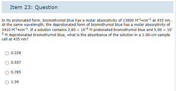 Item 23: Question
In its protonated form, bromothymol blue has a molar absorptivity of 13800 M²¹ cm ²¹ at 435 nm.
At the same wavelength, the deprotonated form of bromothymol blue has a molar absorptivity of
3410 M¹ cm ¹. If a solution contains 2.80 x 105 M protonated bromothymol blue and 5.00 x 10
5 M deprotonated bromothymol blue, what is the absorbance of the solution in a 1.00-cm sample
cell at 435 nm?
0.228
0.557
0.785
1.34