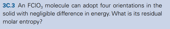 3C.3 An FCIO3 molecule can adopt four orientations in the
solid with negligible difference in energy. What is its residual
molar entropy?