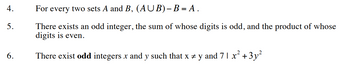 4.
5.
6.
For every two sets A and B, (AUB)-B = A.
There exists an odd integer, the sum of whose digits is odd, and the product of whose
digits is even.
There exist odd integers x and y such that x ‡ y and 7 1 x² + 3y²