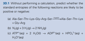 3D.1 Without performing a calculation, predict whether the
standard entropies of the following reactions are likely to be
positive or negative:
(a) Ala-Ser-Thr-Lys-Gly-Arg-Ser-trypsin →Ala-Ser-Thr-Lys
+ Gly-Arg
(b) N2(g) +3 H2(g) → 2 NH3(g)
(c) ATP (aq) + 2 H₂O(l) → ADP³- (aq) + HPO²¯(aq) +
H3O+(aq)