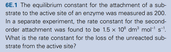 6E.1 The equilibrium constant for the attachment of a sub-
strate to the active site of an enzyme was measured as 200.
In a separate experiment, the rate constant for the second-
order attachment was found to be 1.5 × 108 dm³ mol‍¹ s¯¹.
What is the rate constant for the loss of the unreacted sub-
strate from the active site?