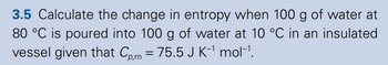 3.5 Calculate the change in entropy when 100 g of water at
80 °C is poured into 100 g of water at 10 °C in an insulated
vessel given that Cp,m = 75.5 J K-1 mol-1.