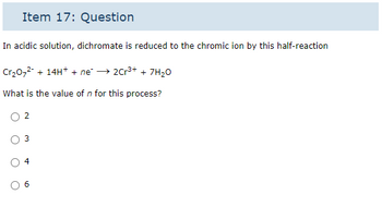 Item 17: Question
In acidic solution, dichromate is reduced to the chromic ion by this half-reaction
Cr₂0₂² + 14H+ + ne² → 2Cr³+ + 7H₂0
What is the value of n for this process?
3
4