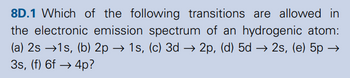 8D.1 Which of the following transitions are allowed in
the electronic emission spectrum of an hydrogenic atom:
(a) 2s 1s, (b) 2p → 1s, (c) 3d →2p, (d) 5d → 2s, (e) 5p →
3s, (f) 6f4p?