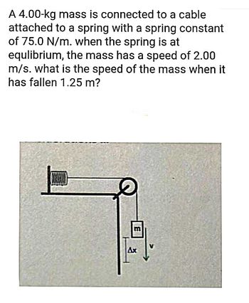 A 4.00-kg mass is connected to a cable
attached to a spring with a spring constant
of 75.0 N/m. when the spring is at
equlibrium, the mass has a speed of 2.00
m/s. what is the speed of the mass when it
has fallen 1.25 m?
Ax