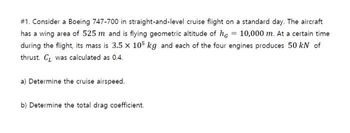 #1. Consider a Boeing 747-700 in straight-and-level cruise flight on a standard day. The aircraft
has a wing area of 525 m and is flying geometric altitude of he = 10,000 m. At a certain time
during the flight, its mass is 3.5 x 105 kg and each of the four engines produces 50 kN of
thrust. C was calculated as 0.4.
a) Determine the cruise airspeed.
b) Determine the total drag coefficient.