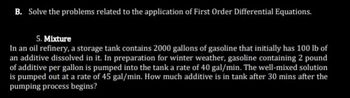 B. Solve the problems related to the application of First Order Differential Equations.
5. Mixture
In an oil refinery, a storage tank contains 2000 gallons of gasoline that initially has 100 lb of
an additive dissolved in it. In preparation for winter weather, gasoline containing 2 pound
of additive per gallon is pumped into the tank a rate of 40 gal/min. The well-mixed solution
is pumped out at a rate of 45 gal/min. How much additive is in tank after 30 mins after the
pumping process begins?