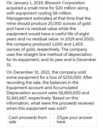 On January 1, 2019, Blossom Corporation
acquired a small mine for $20 million along
with equipment costing $8 million.
Management estimated at that time that the
mine should produce 25,000 ounces of gold
and have no residual value while the
equipment would have a useful life of eight
years and no residual value. In 2019 and 2020,
the company produced 1,000 and 1,400
ounces of gold, respectively. The company
uses the straight-line method of depreciation
for its equipment, and its year end is December
31.
On December 31, 2021, the company sold
some equipment for a loss of $250,000. After
recording the sale, the balances in the
Equipment account and Accumulated
Depreciation account were $6,800,000 and
$1,841,667, respectively. Based on this
information, what were the proceeds received
when this equipment was sold?
Cash proceeds from
sale
$Type your answer
here