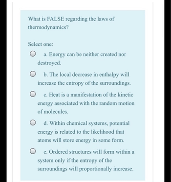 What is FALSE regarding the laws of
thermodynamics?
Select one:
a. Energy can be neither created nor
destroyed.
b. The local decrease in enthalpy will
increase the entropy of the surroundings.
c. Heat is a manifestation of the kinetic
energy associated with the random motion
of molecules.
d. Within chemical systems, potential
energy is related to the likelihood that
atoms will store energy in some form.
e. Ordered structures will form within a
system only if the entropy of the
surroundings will proportionally increase.