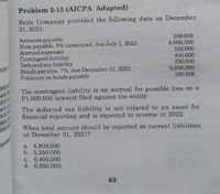 Problem 2-15 (AICPA Adapted)
Brite Company provided the following data on December
31, 2021:
550,000
4,000,000
350,000
450,000
250,000
5,000,000
The contingent liability is an accrual for possible loss on a
Accounts payable
Note payable, 8% unsecured, due July 1, 2023
Accrued expenses
Contingent liability
Deferred tax biability
Bonds payable, 7%, due December 31, 2022
Premium on bonds payable
nces
900,00
400,00
200,00
400,00
500,00
900,00
600,00
500,000
P1,000,000 lawsuit filed against the entity.
The deferred tax liability is not related to an asset for
financial reporting and is expected to reverse in 2022.
When total amount should be reported as current liabilities
on December 31, 2021?
porte!
a. 4,900,000
b. 5,350,000
c. 6,400,000
d. 6,850,000
63
