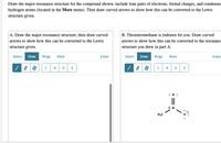 Draw the major resonance structure for the compound shown; include lone pairs of electrons, formal charges, and condensed
hydrogen atoms (located in the More menu). Then draw curved arrows to show how this can be converted to the Lewis
structure given.
A. Draw the major resonance structure, then draw curved
B. Thionitromethane is redrawn for you. Draw curved
arrows to show how this can be converted to the Lewis
arrows to show how this can be converted to the resonance
structure given.
structure you drew in part A.
Select
Draw
Rings
More
Erase
Select
Draw
Rings
More
Erase
| 7 | |
N
S
:0 :
H,C
