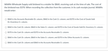 Wildlife Wholesale Supply sold birdseed to a retailer for $860, receiving cash at the time of sale. The cost of
the birdseed was $370. When recording the collection from the customer, in its cash receipts journal, Wildlife
would enter:
$860 in the Accounts Receivable Dr. column, $860 in the Cash Cr. column; and $370 in the Cost of Goods Sold
Dr./Inventory Cr. column.
$860 in the Cash Dr. column; $860 in the Sales Cr. column; and $370 in the Cost of Goods Sold Dr./Inventory Cr. column.
$370 in the Cash Dr. column and $370 in the Accounts Receivable Cr. column.
$860 in the Cash Dr. column; $860 in the Sales Cr. column; and $370 in the Other Accounts Cr. column.
$860 in the Cash Dr. column and $860 in the Accounts Receivable Cr. column.