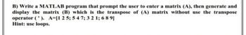 B) Write a MATLAB program that prompt the user to enter a matrix (A), then generate and
display the matrix (B) which is the transpose of (A) matrix without use the transpose
operator ('). A-[1 2 5; 54 7; 3 2 1; 6 8 9]
Hint: use loops.