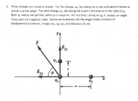 2. Three charges are setup as shown. The first charge, q., lies along the y axis a distance h above q
which is al the origin. The third charge, q, lies alang the x-axis a distance w to the right of q2.
Bath q. and q, are positive, while q, is negative. Ihe net force acting on 42. F, creules an angle
thela with Lhe negative x axis. Derive an expression for the angle, theta, in terms of
tundamental constants, charges (a:, 42. G3l, and distances (h, w).
F21
92
93
