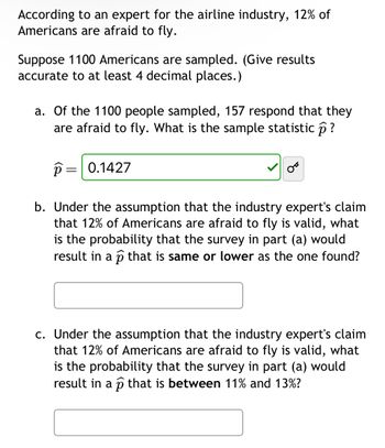 According to an expert for the airline industry, 12% of
Americans are afraid to fly.
Suppose 1100 Americans are sampled. (Give results
accurate to at least 4 decimal places.)
a. Of the 1100 people sampled, 157 respond that they
are afraid to fly. What is the sample statistic ô ?
p= 0.1427
b. Under the assumption that the industry expert's claim
that 12% of Americans are afraid to fly is valid, what
is the probability that the survey in part (a) would
result in a p that is same or lower as the one found?
c. Under the assumption that the industry expert's claim
that 12% of Americans are afraid to fly is valid, what
is the probability that the survey in part (a) would
result in a p that is between 11% and 13%?