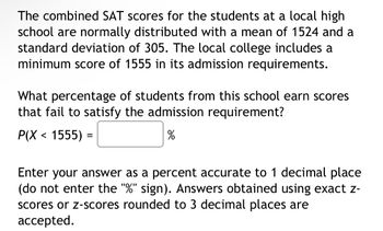 **SAT Scores and College Admission Requirements**

The combined SAT scores for the students at a local high school follow a normal distribution with a mean (average) score of 1524 and a standard deviation of 305. The local college requires a minimum SAT score of 1555 for admission.

**Question:**
What percentage of students from this school do not meet the college’s admission requirement?

\( P(X < 1555) = \) ______ %

**Instructions:**
Please provide your answer as a percentage, accurate to one decimal place (do not include the "%" sign). You may use exact scores or z-scores rounded to three decimal places for accuracy.