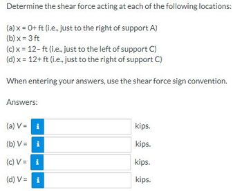 Determine the shear force acting at each of the following locations:
(a) x = 0+ ft (i.e., just to the right of support A)
(b)x= 3 ft
(c) x = 12-ft (i.e., just to the left of support C)
(d) x = 12+ ft (i.e., just to the right of support C)
When entering your answers, use the shear force sign convention.
Answers:
(a) V =
(b) V =
i
i
(c)
V =
i
(d) V = i
kips.
kips.
kips.
kips.