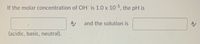 If the molar concentration of OH is 1.0 x 10 5, the pH is
and the solution is
(acidic, basic, neutral).
