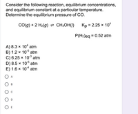 Consider the following reaction, equilibrium concentrations,
and equilibrium constant at a particular temperature.
Determine the equilibrium pressure of CO.
CO(g) + 2 H2(g) = CH;OH(/)
Kp = 2.25 x 10ª
%3D
P(H2)eg = 0.52 atm
A) 8.3 × 104 atm
B) 1.2 × 10° atm
C) 6.25 × 10³ atm
D) 8.5 × 10 atm
E) 1.6 x 104 atm
O A
В
O E
