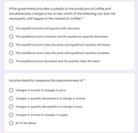 If the government provides a subsidy to the producers of coffee and
simultaneously charges a tax on tea, which of the following can (but not
necessarily wilI) happen in the market for coffee? *
O The equilibrium price and quantity both decrease.
O The equilibrium price increases and the equilibrium quantity decreases.
O The equilibrium price stays the same and equilibrium quantity decreases.
The equilibrium price stays the same and equilibrium quantity increases.
O The equilibrium price decreases and the quantity stays the same.
Income elasticity measures the responsiveness of
changes in income to changes in price.
changes in quantity demanded to a change in income.
changes in quantity demanded to a change in price.
changes in income to changes in supply.
O All of the above.
