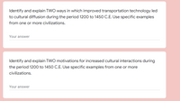 Identify and explain TWO ways in which improved transportation technology led
to cultural diffusion during the period 1200 to 1450 C.E. Use specific examples
from one or more civilizations.
Your answer
Identify and explain TWO motivations for increased cultural interactions during
the period 1200 to 1450 C.E. Use specific examples from one or more
civilizations.
Your answer
