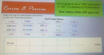 Review & Preview
Drag and drop the appropriate conversions
to solve the following problem:
1 mile
1 foot
5280 feet
12 inches
5280 feet
12 inches
1 mile
1 foot
10 km
You're going to run a "10k" next month.
A "10k" is a distance of 10 kilometers.
How many miles will you run?
You'll need these:
1000 m
1 km
1 km
1000 m
1 m
100 cm
100 cm
1 m
2.54 cm
1 inch
1 inch
2.54 cm
miles