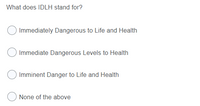 What does IDLH stand for?
Immediately Dangerous to Life and Health
Immediate Dangerous Levels to Health
Imminent Danger to Life and Health
None of the above
