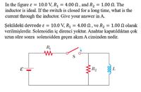 In the figure ɛ = 10.0 V, R1 = 4.00 N , and R2 = 1.00 N. The
inductor is ideal. If the switch is closed for a long time, what is the
current through the inductor. Give your answer in A.
%3D
10.0 V, R1 = 4.00 N, ve R2 = 1.00 N olarak
Şekildeki devrede ɛ =
verilmişlerdir. Solenoidin iç direnci yoktur. Anahtar kapatıldıktan çok
uzun süre sonra solenoidden geçen akım A cinsinden nedir.
%3|
R
S
R2
E
L
