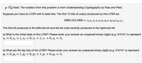 p T Note: The notation from this problem is from Understanding Cryptography by Paar and Pelzl.
Suppose you have an LFSR with 6 state bits. The first 12 bits of output produced by this LFSR are
100011011000 = s0 $1 $2 S3 S4 S5 S6 87 Sg S9 S10 S11 -
The first bit produced is the leftmost bit and the bit most recently produced is the rightmost bit.
a) What is the initial state of the LFSR? Please enter your answer as unspaced binary digits (e.g. 010101 to represent
S5 = 0, s4 = 1, 83 = 0, s2 = 1, s1 = 0, so = 1).
%3D
b) What are the tap bits of the LFSR? Please enter your answer as unspaced binary digits (e.g. 010101 to represent
P5 = 0, p4 = 1, pP3 = 0, p2 = 1, p1 = 0, po = 1).
