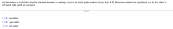 An elementary school claims that the standard deviation in reading scores of its fourth grade students is less than 4.35. Determine whether the hypothesis test for this claim is
left-tailed, right-tailed, or two-tailed.
O A. two-tailed
O B. right-tailed
O C. left-tailed
C