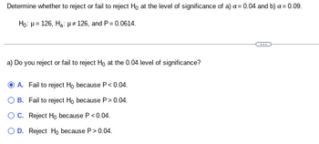 Determine whether to reject or fail to reject Ho at the level of significance of a) x = 0.04 and b) x = 0.09.
Ho: H= 126, Ha: 126, and P = 0.0614.
a) Do you reject or fail to reject Ho at the 0.04 level of significance?
A. Fail to reject Ho because P<0.04.
OB. Fail to reject Ho because P > 0.04.
O C. Reject Ho because P <0.04.
OD. Reject Ho because P> 0.04.