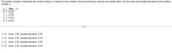 The random variable \( x \) represents the number of boys in a family of three children. Assuming that boys and girls are equally likely, find the mean and standard deviation for the random variable \( x \).

\[
\begin{array}{c|c}
x & P(x) \\
\hline
0 & 0.125 \\
1 & 0.375 \\
2 & 0.375 \\
3 & 0.125 \\
\end{array}
\]

Options:

- A. mean: 1.50; standard deviation: 0.87
- B. mean: 1.50; standard deviation: 0.76
- C. mean: 2.25; standard deviation: 0.87
- D. mean: 2.25; standard deviation: 0.76

(Note: This is purely a textual transcription and does not provide any solutions or preferences for the answers presented.)