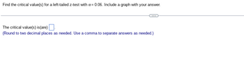 Find the critical value(s) for a left-tailed z-test with α = 0.06. Include a graph with your answer.
The critical value(s) is (are).
(Round to two decimal places as needed. Use a comma to separate answers as needed.)