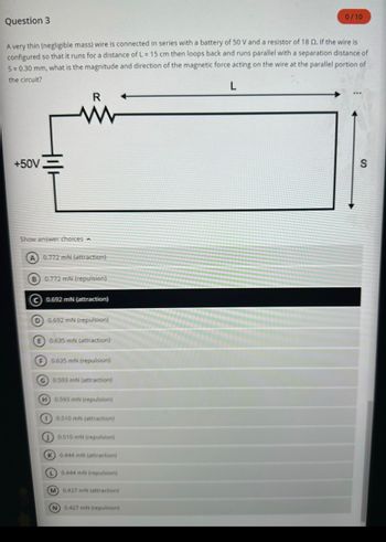 Question 3
A very thin (negligible mass) wire is connected in series with a battery of 50 V and a resistor of 18 02. If the wire is
configured so that it runs for a distance of L = 15 cm then loops back and runs parallel with a separation distance of
S=0.30 mm, what is the magnitude and direction of the magnetic force acting on the wire at the parallel portion of
the circuit?
L
+50V
Show answer choices
R
(A) 0.772 mN (attraction)
B) 0.772 mN (repulsion)
0.692 mN (attraction)
D 0.692 mN (repulsion)
E 0.635 mN (attraction)
F) 0.635 mN (repulsion)
G 0.593 mN (attraction)
H 0.593 mN (repulsion)
(1) 0.510 mN (attraction)
0.510 mN (repulsion)
(K) 0.444 ml (attraction)
L 0.444 mN (repulsion)
M) 0.427 mN (attraction)
0/10
N 0.427 mN (repulsion)
S