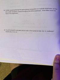 3a. Another student performed the same percent composition of a hydrate experiment, but kent
the crucible completely covered throughout the entire experiment. What effect would this
have on the experiment?
Cor
3b. Would the student's calculated percent water in the hydrate be high, low, or unaffected?
Explain why or why not.
