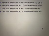 ### Financial Ratios Analysis

In this section, we explore different scenarios of net profit margin ratios and total asset turnover rates. These metrics are crucial for evaluating a company's profitability and efficiency in using its assets.

1. **Scenario A:**
   - **Net Profit Margin Ratio:** 25%
   - **Total Asset Turnover:** 1.44

2. **Scenario B:**
   - **Net Profit Margin Ratio:** 2.77%
   - **Total Asset Turnover:** 25%

3. **Scenario C:**
   - **Net Profit Margin Ratio:** 36%
   - **Total Asset Turnover:** 4

4. **Scenario D:**
   - **Net Profit Margin Ratio:** 2.5%
   - **Total Asset Turnover:** 36%

#### Explanation:
- **Net Profit Margin Ratio** indicates how much profit a company makes for every dollar of sales.
- **Total Asset Turnover** measures the efficiency of a company's use of its assets in generating sales revenue.

These scenarios help in understanding different financial positions and strategic implications for business decision-making.