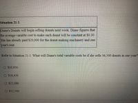 Situation 21-1
Diane's Donuts will begin selling donuts next week. Diane figures that
the average variable cost to make each donut will be constant at $0.30.
She has already paid $20,000 for the donut-making machinery and one
year's rent.
Refer to Situation 21-1. What will Diane's total variable costs be if she sells 36,500 donuts in one year?
$10,950
O $18,450
$22,080
$12,500
